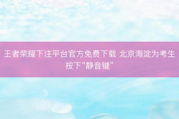 王者荣耀下注平台官方免费下载 北京海淀为考生按下“静音键”