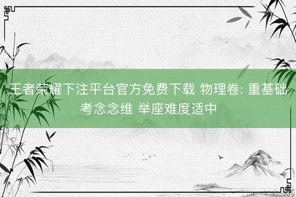 王者荣耀下注平台官方免费下载 物理卷: 重基础考念念维 举座难度适中