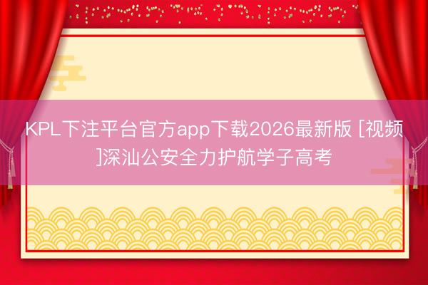 KPL下注平台官方app下载2026最新版 [视频]深汕公安全力护航学子高考
