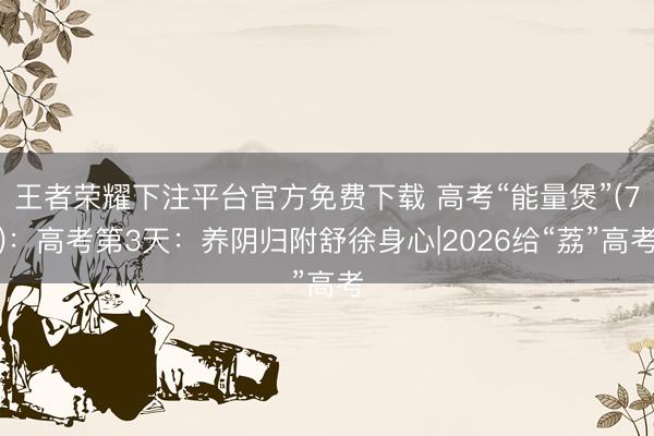 王者荣耀下注平台官方免费下载 高考“能量煲”(7)：高考第3天：养阴归附舒徐身心|2026给“荔”高考