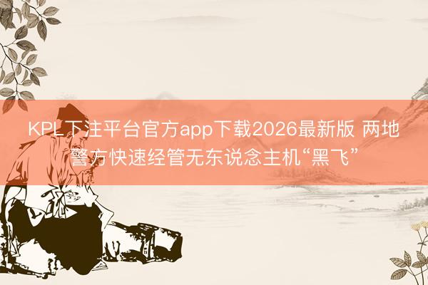 KPL下注平台官方app下载2026最新版 两地警方快速经管无东说念主机“黑飞”