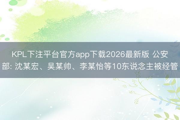 KPL下注平台官方app下载2026最新版 公安部: 沈某宏、吴某帅、李某怡等10东说念主被经管