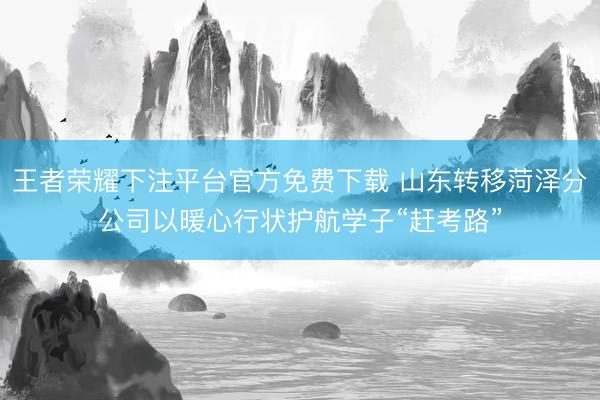 王者荣耀下注平台官方免费下载 山东转移菏泽分公司以暖心行状护航学子“赶考路”