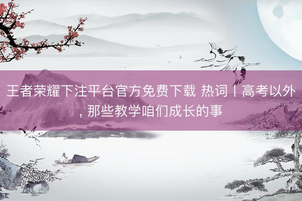 王者荣耀下注平台官方免费下载 热词丨高考以外， 那些教学咱们成长的事