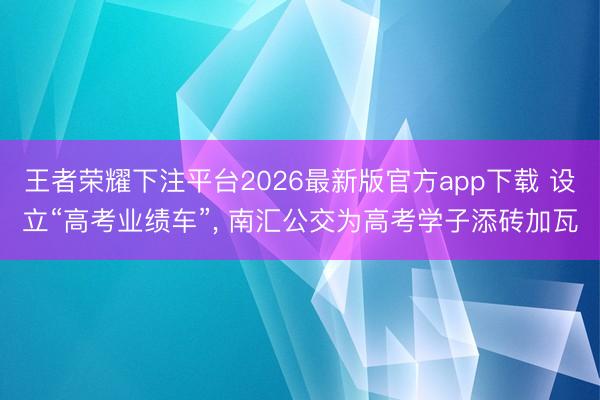 王者荣耀下注平台2026最新版官方app下载 设立“高考业绩车”， 南汇公交为高考学子添砖加瓦