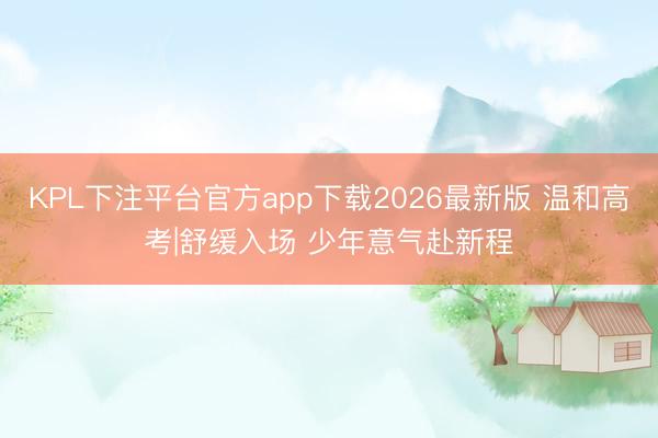 KPL下注平台官方app下载2026最新版 温和高考|舒缓入场 少年意气赴新程