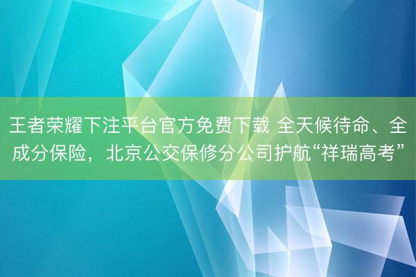 王者荣耀下注平台官方免费下载 全天候待命、全成分保险，北京公交保修分公司护航“祥瑞高考”
