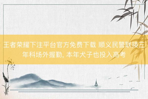 王者荣耀下注平台官方免费下载 顺义民警联接三年科场外握勤， 本年犬子也投入高考