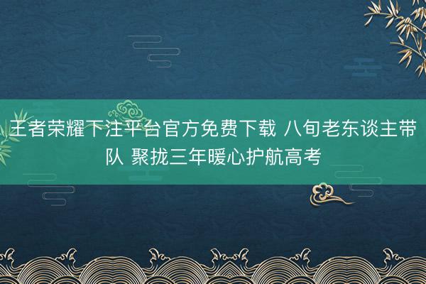 王者荣耀下注平台官方免费下载 八旬老东谈主带队 聚拢三年暖心护航高考