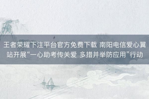 王者荣耀下注平台官方免费下载 南阳电信爱心翼站开展“一心助考传关爱 多措并举防应用”行动