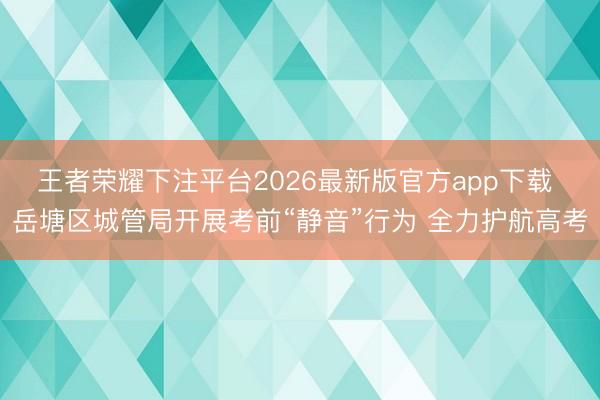王者荣耀下注平台2026最新版官方app下载 岳塘区城管局开展考前“静音”行为 全力护航高考