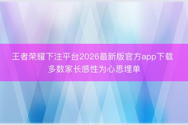 王者荣耀下注平台2026最新版官方app下载 多数家长感性为心思埋单