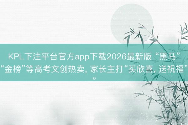 KPL下注平台官方app下载2026最新版 “黑马”“金榜”等高考文创热卖, 家长主打“买欣喜, 送祝福”