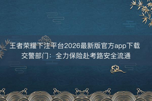 王者荣耀下注平台2026最新版官方app下载 交警部门：全力保险赴考路安全流通