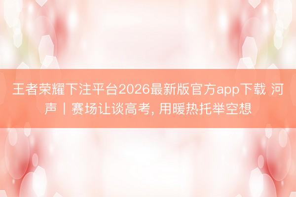 王者荣耀下注平台2026最新版官方app下载 河声丨赛场让谈高考， 用暖热托举空想