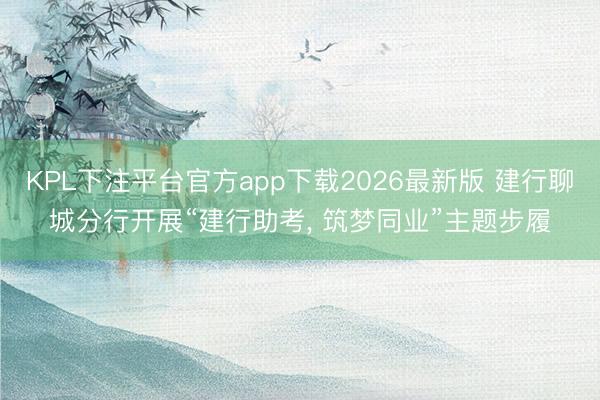 KPL下注平台官方app下载2026最新版 建行聊城分行开展“建行助考， 筑梦同业”主题步履