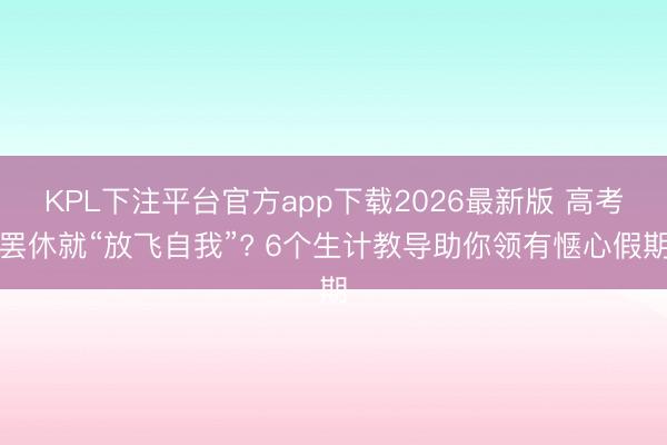 KPL下注平台官方app下载2026最新版 高考罢休就“放飞自我”? 6个生计教导助你领有惬心假期