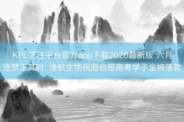 KPL下注平台官方app下载2026最新版 六月逐梦正其时， 渔航生物祝愿合座高考学子金榜落款