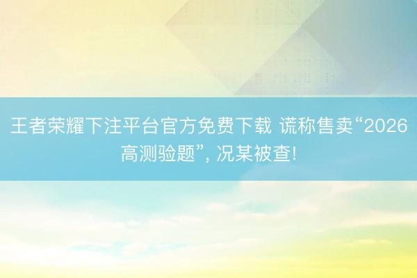 王者荣耀下注平台官方免费下载 谎称售卖“2026高测验题”， 况某被查!
