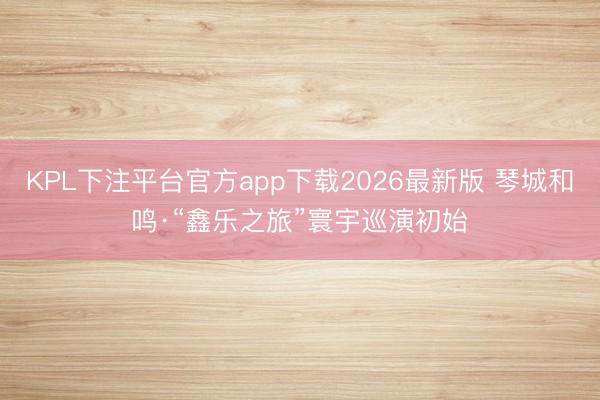 KPL下注平台官方app下载2026最新版 琴城和鸣·“鑫乐之旅”寰宇巡演初始