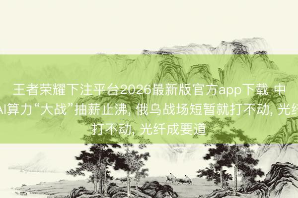 王者荣耀下注平台2026最新版官方app下载 中好意思AI算力“大战”抽薪止沸， 俄乌战场短暂就打不动， 光纤成要道