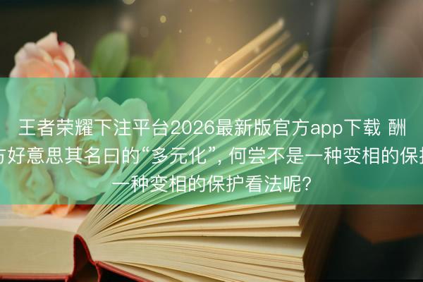 王者荣耀下注平台2026最新版官方app下载 酬酢部: 欧方好意思其名曰的“多元化”， 何尝不是一种变相的保护看法呢?