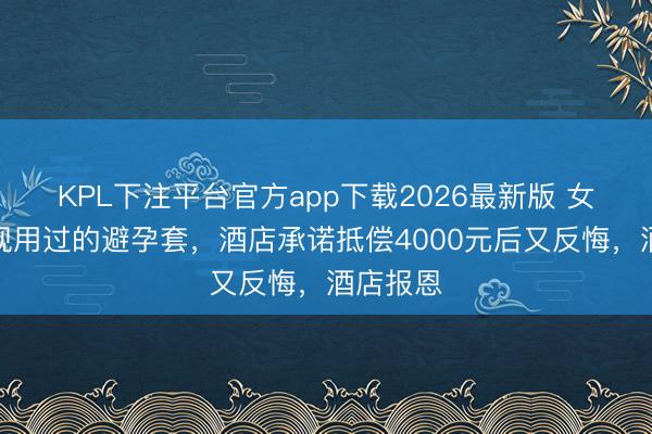 KPL下注平台官方app下载2026最新版 女子称发现用过的避孕套，酒店承诺抵偿4000元后又反悔，酒店报恩