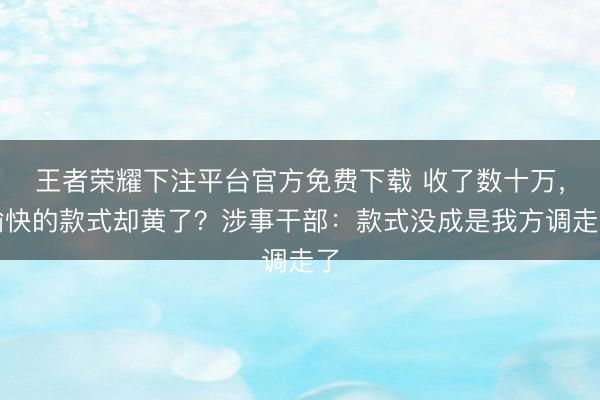 王者荣耀下注平台官方免费下载 收了数十万，愉快的款式却黄了？涉事干部：款式没成是我方调走了