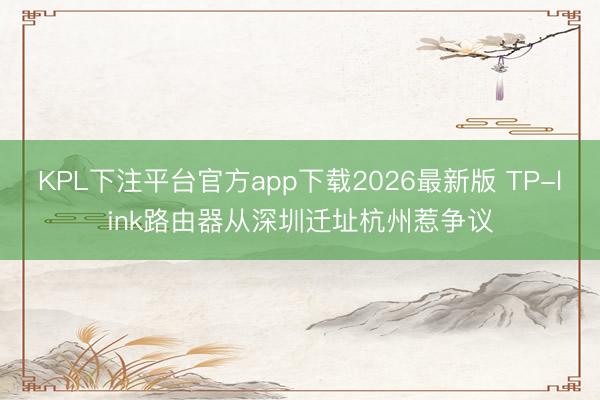 KPL下注平台官方app下载2026最新版 TP-link路由器从深圳迁址杭州惹争议