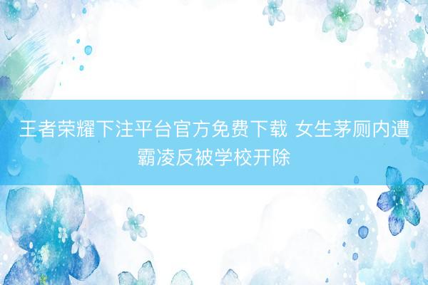 王者荣耀下注平台官方免费下载 女生茅厕内遭霸凌反被学校开除