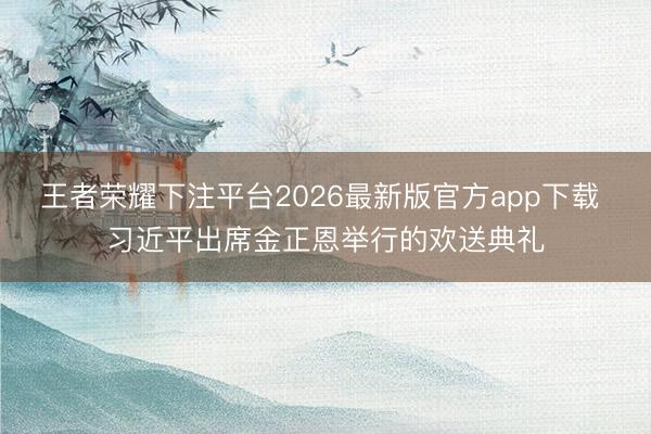 王者荣耀下注平台2026最新版官方app下载 习近平出席金正恩举行的欢送典礼