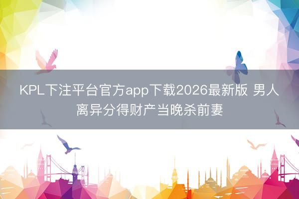 KPL下注平台官方app下载2026最新版 男人离异分得财产当晚杀前妻