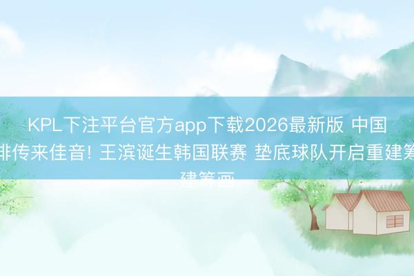 KPL下注平台官方app下载2026最新版 中国男排传来佳音! 王滨诞生韩国联赛 垫底球队开启重建筹画