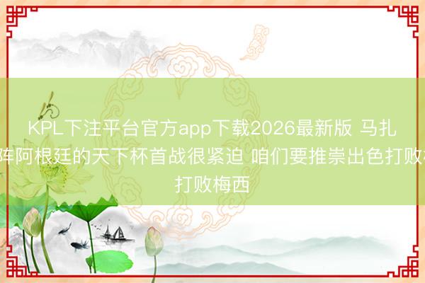 KPL下注平台官方app下载2026最新版 马扎: 对阵阿根廷的天下杯首战很紧迫 咱们要推崇出色打败梅西