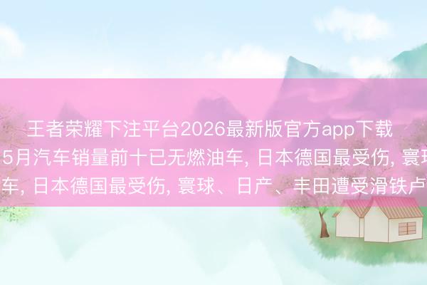 王者荣耀下注平台2026最新版官方app下载 油价成临了一根稻草! 5月汽车销量前十已无燃油车， 日本德国最受伤， 寰球、日产、丰田遭受滑铁卢