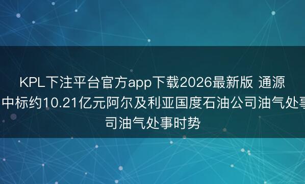KPL下注平台官方app下载2026最新版 通源石油: 中标约10.21亿元阿尔及利亚国度石油公司油气处事时势