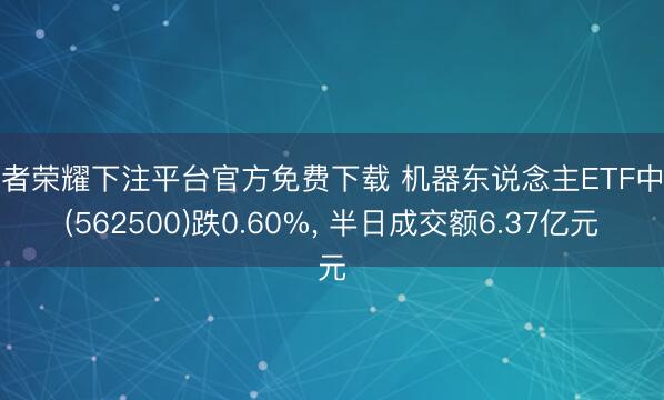 王者荣耀下注平台官方免费下载 机器东说念主ETF中原(562500)跌0.60%， 半日成交额6.37亿元