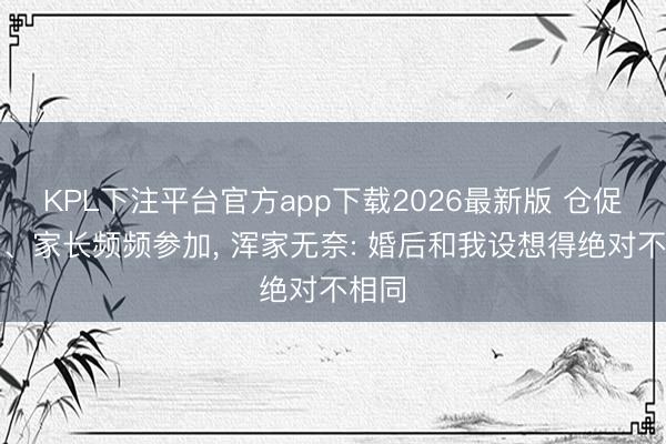 KPL下注平台官方app下载2026最新版 仓促闪婚、家长频频参加， 浑家无奈: 婚后和我设想得绝对不相同