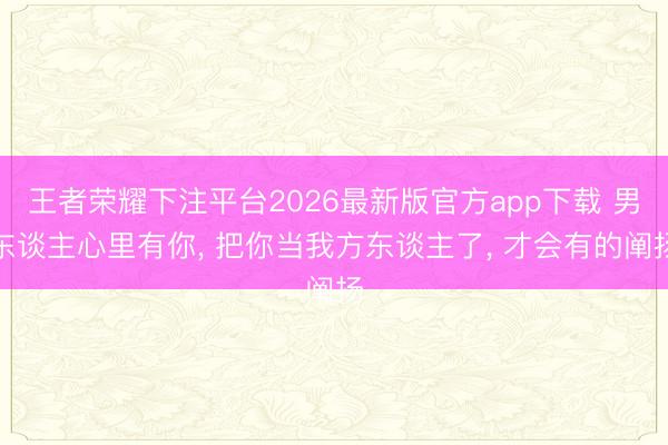 王者荣耀下注平台2026最新版官方app下载 男东谈主心里有你， 把你当我方东谈主了， 才会有的阐扬