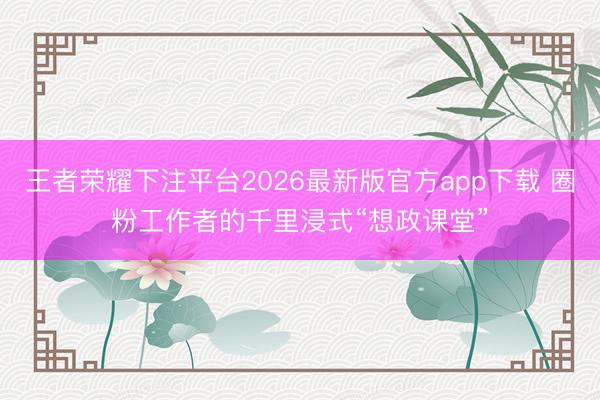 王者荣耀下注平台2026最新版官方app下载 圈粉工作者的千里浸式“想政课堂”