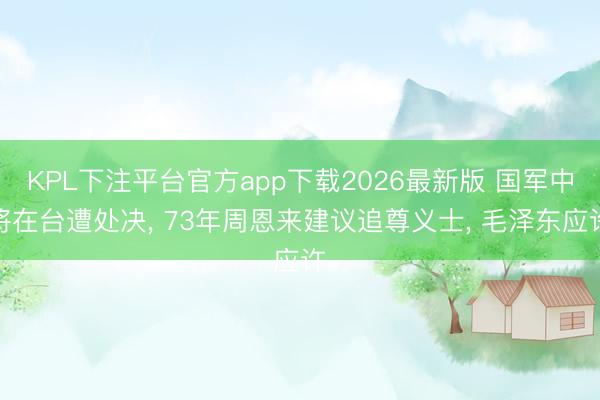 KPL下注平台官方app下载2026最新版 国军中将在台遭处决， 73年周恩来建议追尊义士， 毛泽东应许
