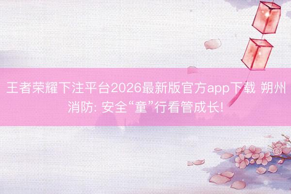 王者荣耀下注平台2026最新版官方app下载 朔州消防: 安全“童”行看管成长!