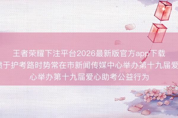 王者荣耀下注平台2026最新版官方app下载 十九载爱心发愤于护考路时势常在市新闻传媒中心举办第十九届爱心助考公益行为