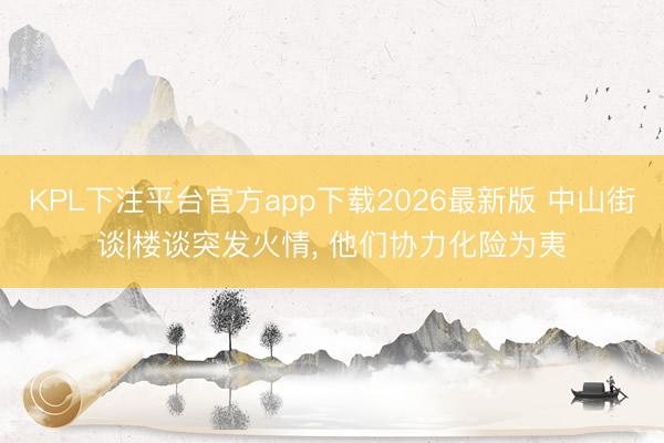 KPL下注平台官方app下载2026最新版 中山街谈|楼谈突发火情， 他们协力化险为夷