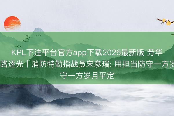 KPL下注平台官方app下载2026最新版 芳华华章 丝路逐光丨消防特勤指战员宋彦瑞: 用担当防守一方岁月平定