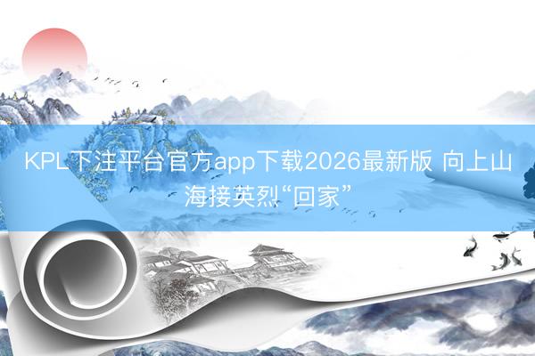 KPL下注平台官方app下载2026最新版 向上山海接英烈“回家”