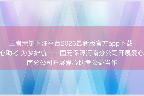 王者荣耀下注平台2026最新版官方app下载 会员动态 | 爱心助考 为梦护航——国元保障河南分公司开展爱心助考公益当作