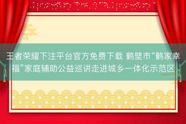 王者荣耀下注平台官方免费下载 鹤壁市“鹤家幸福”家庭辅助公益巡讲走进城乡一体化示范区