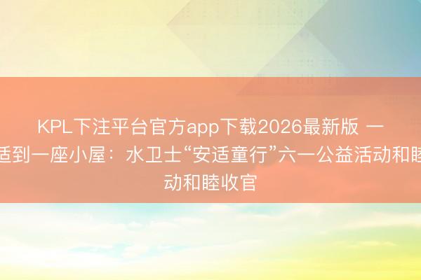 KPL下注平台官方app下载2026最新版 一份安适到一座小屋：水卫士“安适童行”六一公益活动和睦收官