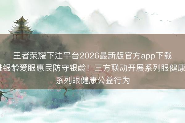 王者荣耀下注平台2026最新版官方app下载 大任不雅银龄爱眼惠民防守银龄！三方联动开展系列眼健康公益行为